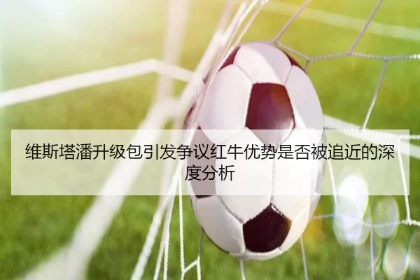 维斯塔潘升级包引发争议红牛优势是否被追近的深度分析