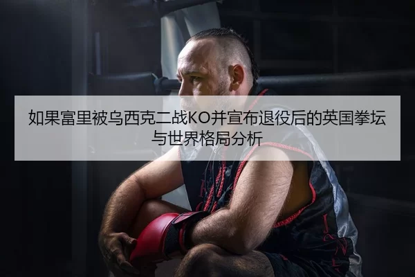 如果富里被乌西克二战KO并宣布退役后的英国拳坛与世界格局分析
